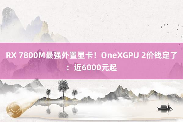 RX 7800M最强外置显卡！OneXGPU 2价钱定了：近6000元起