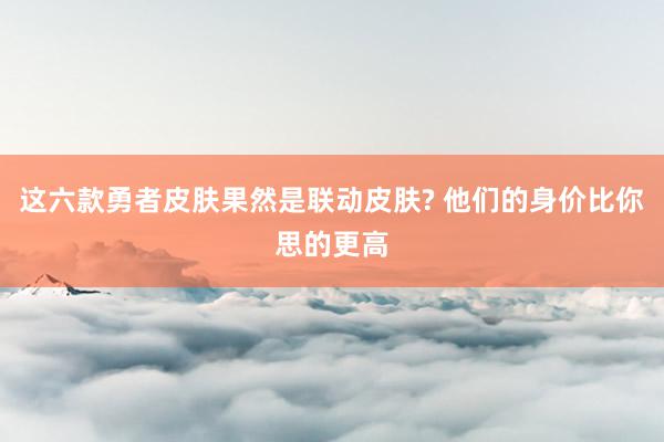 这六款勇者皮肤果然是联动皮肤? 他们的身价比你思的更高