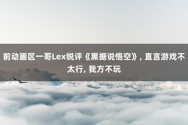 前动画区一哥Lex锐评《黑据说悟空》, 直言游戏不太行, 我方不玩