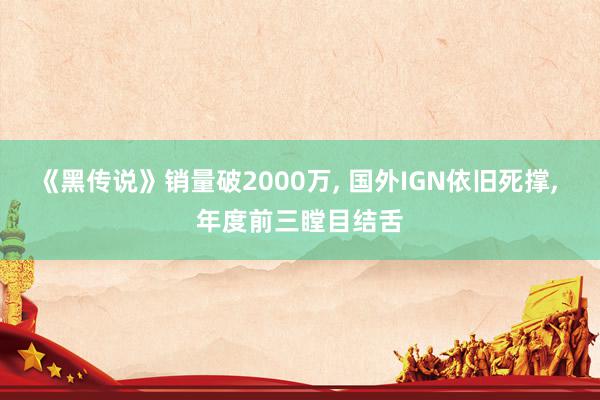 《黑传说》销量破2000万, 国外IGN依旧死撑, 年度前三瞠目结舌