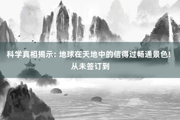 科学真相揭示: 地球在天地中的信得过畅通景色! 从未签订到