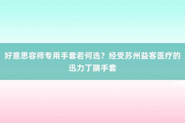 好意思容师专用手套若何选？经受苏州益客医疗的迅力丁腈手套