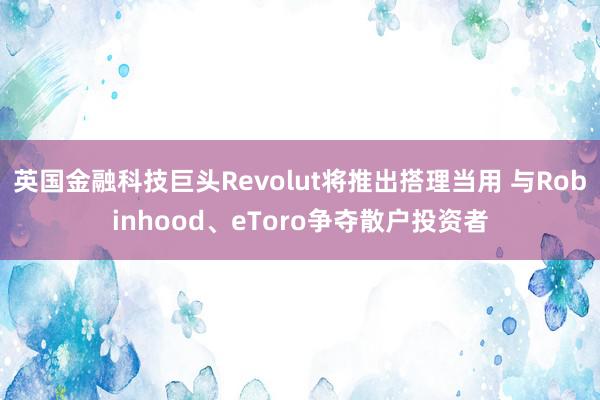 英国金融科技巨头Revolut将推出搭理当用 与Robinhood、eToro争夺散户投资者