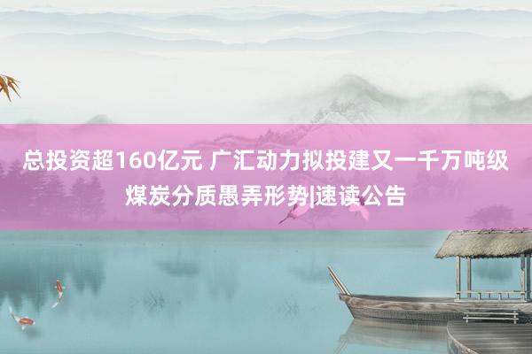 总投资超160亿元 广汇动力拟投建又一千万吨级煤炭分质愚弄形势|速读公告