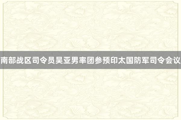 南部战区司令员吴亚男率团参预印太国防军司令会议