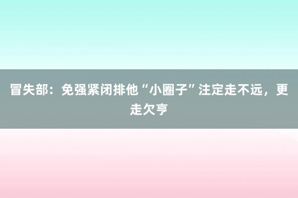 冒失部：免强紧闭排他“小圈子”注定走不远，更走欠亨